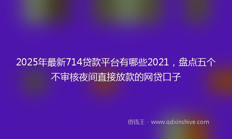 2025年最新714贷款平台有哪些2021，盘点五个不审核夜间直接放款的网贷口子