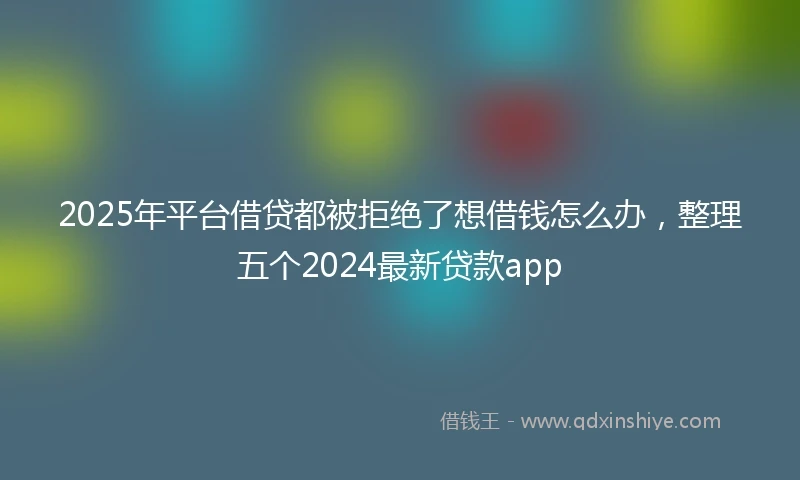 2025年平台借贷都被拒绝了想借钱怎么办，整理五个2024最新贷款app