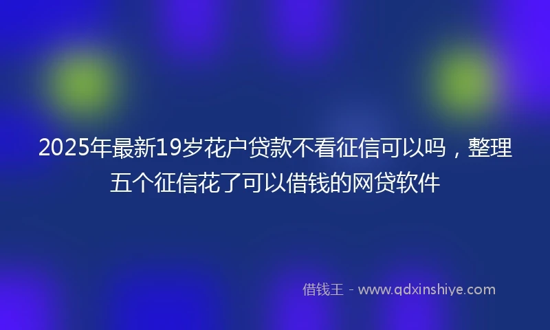 2025年最新19岁花户贷款不看征信可以吗，整理五个征信花了可以借钱的网贷软件