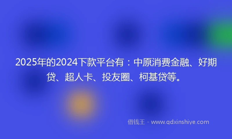 2025年的2024下款平台有：中原消费金融、好期贷、超人卡、投友圈、柯基贷等。