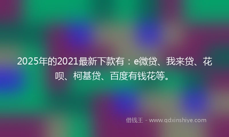 2025年的2021最新下款有：e微贷、我来贷、花呗、柯基贷、百度有钱花等。