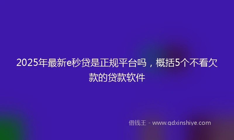 2025年最新e秒贷是正规平台吗，概括5个不看欠款的贷款软件