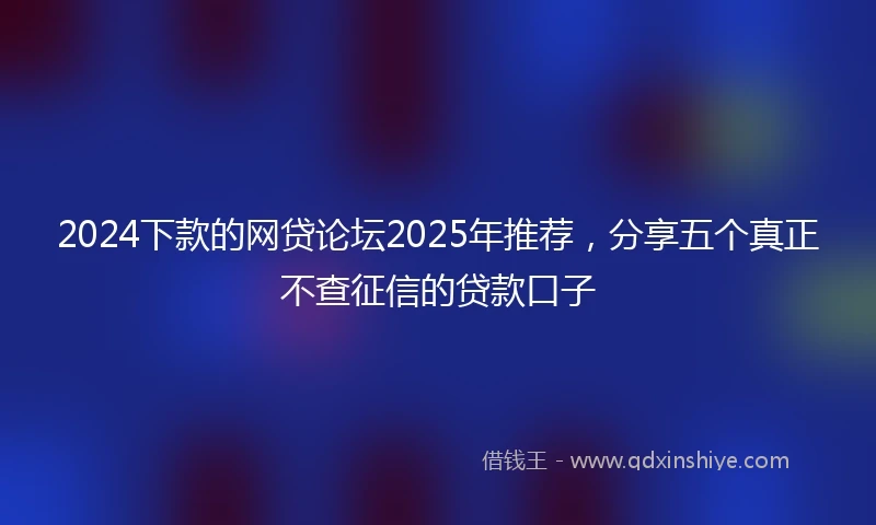 2024下款的网贷论坛2025年推荐，分享五个真正不查征信的贷款口子