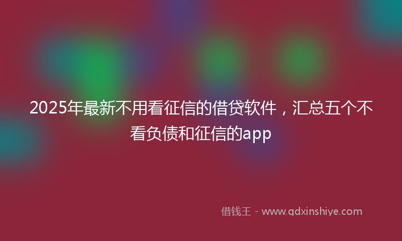 2025年最新不用看征信的借贷软件，汇总五个不看负债和征信的app