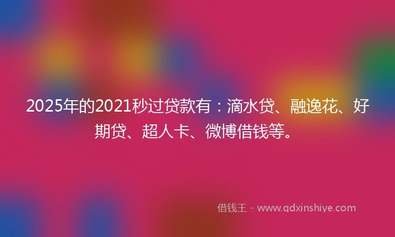 2025年的2021秒过贷款有：滴水贷、融逸花、好期贷、超人卡、微博借钱等。