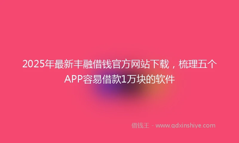 2025年最新丰融借钱官方网站下载，梳理五个APP容易借款1万块的软件