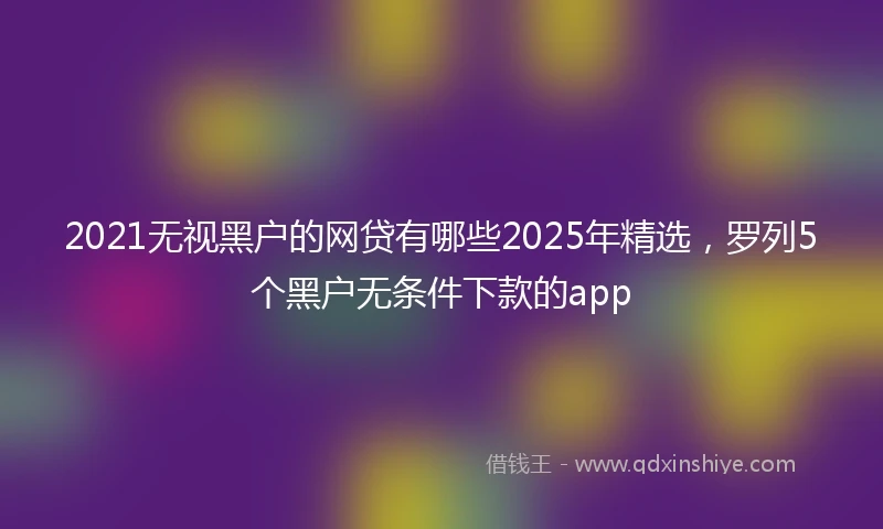 2021无视黑户的网贷有哪些2025年精选，罗列5个黑户无条件下款的app
