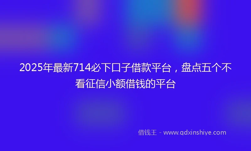 2025年最新714必下口子借款平台，盘点五个不看征信小额借钱的平台