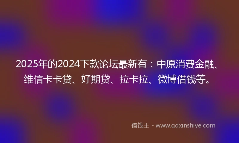 2025年的2024下款论坛最新有：中原消费金融、维信卡卡贷、好期贷、拉卡拉、微博借钱等。