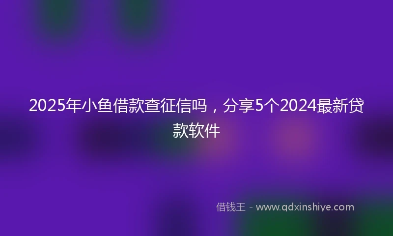 2025年小鱼借款查征信吗，分享5个2024最新贷款软件