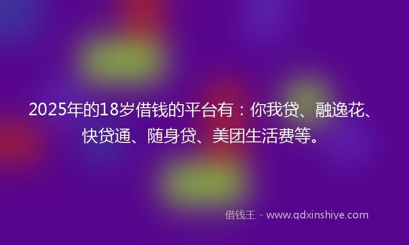 2025年的18岁借钱的平台有：你我贷、融逸花、快贷通、随身贷、美团生活费等。
