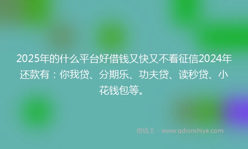 2025年的什么平台好借钱又快又不看征信2024年还款有：你我贷、分期乐、功夫贷、读秒贷、小花钱包等。