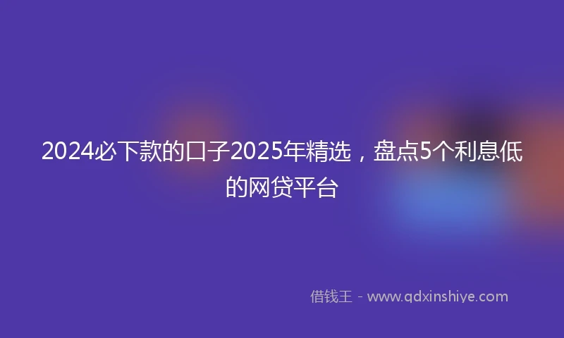 2024必下款的口子2025年精选，盘点5个利息低的网贷平台