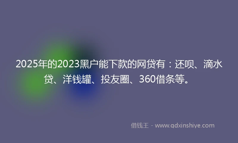 2025年的2023黑户能下款的网贷有：还呗、滴水贷、洋钱罐、投友圈、360借条等。