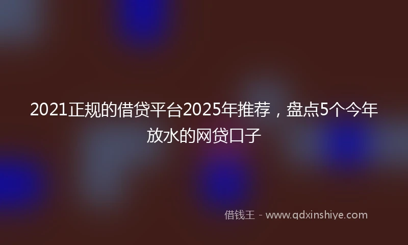 2021正规的借贷平台2025年推荐，盘点5个今年放水的网贷口子