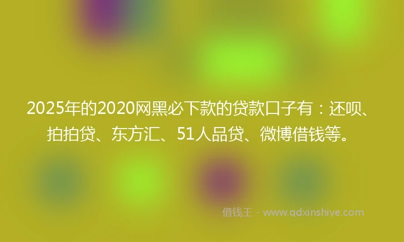 2025年的2020网黑必下款的贷款口子有：还呗、拍拍贷、东方汇、51人品贷、微博借钱等。