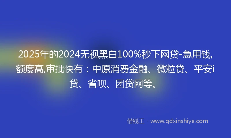 2025年的2024无视黑白100%秒下网贷-急用钱,额度高,审批快有：中原消费金融、微粒贷、平安i贷、省呗、团贷网等。