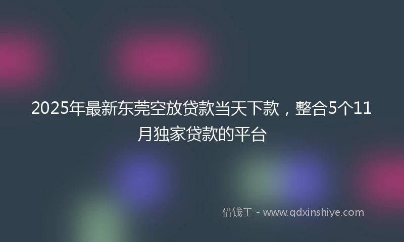 2025年最新东莞空放贷款当天下款，整合5个11月独家贷款的平台