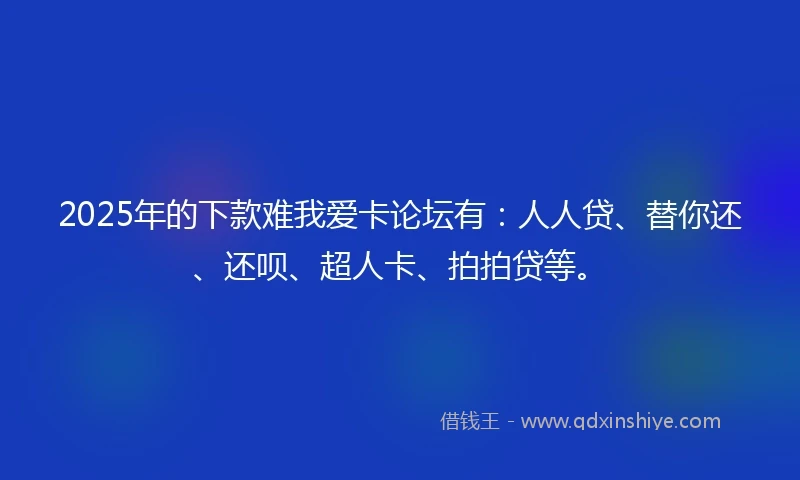 2025年的下款难我爱卡论坛有：人人贷、替你还、还呗、超人卡、拍拍贷等。
