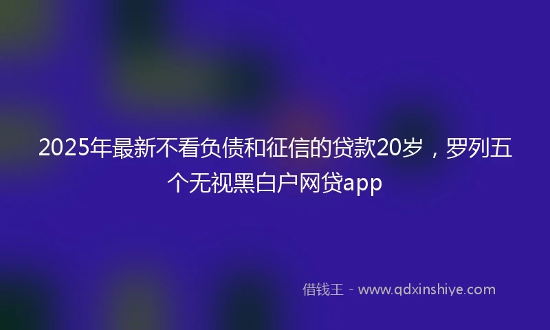 2025年最新不看负债和征信的贷款20岁，罗列五个无视黑白户网贷app