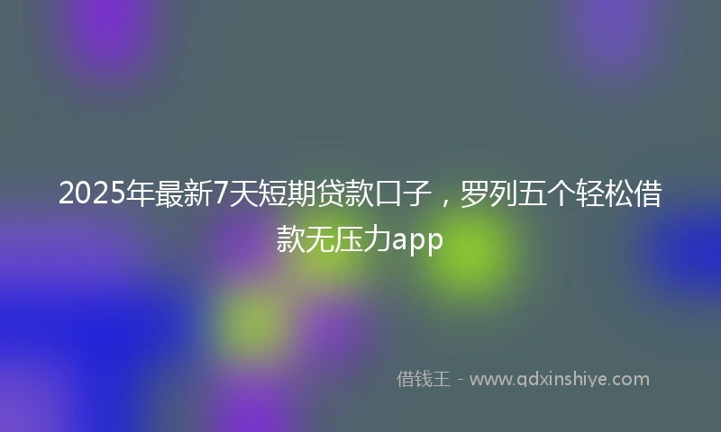 2025年最新7天短期贷款口子，罗列五个轻松借款无压力app