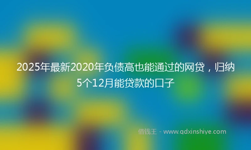 2025年最新2020年负债高也能通过的网贷，归纳5个12月能贷款的口子