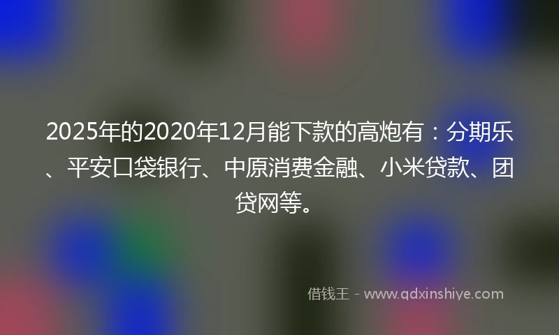 2025年的2020年12月能下款的高炮有：分期乐、平安口袋银行、中原消费金融、小米贷款、团贷网等。