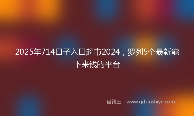 2025年714口子入口超市2024，罗列5个最新能下来钱的平台