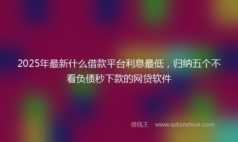 2025年最新什么借款平台利息最低，归纳五个不看负债秒下款的网贷软件