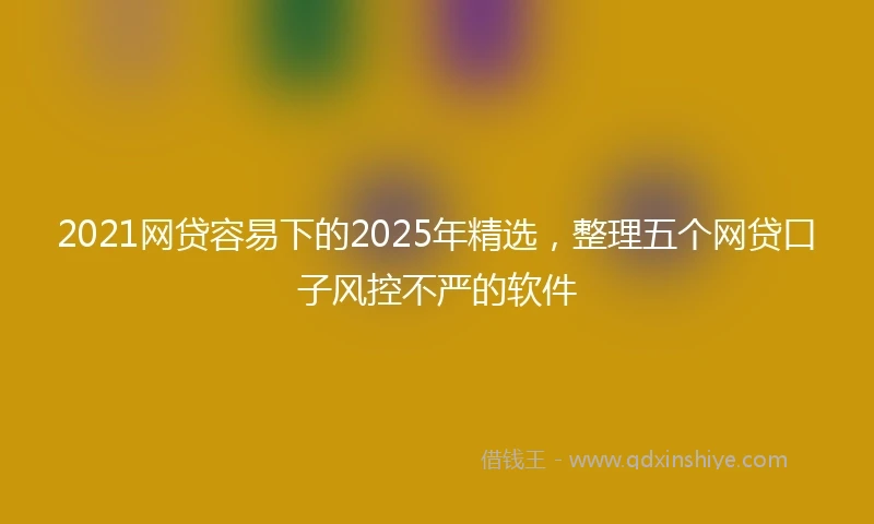 2021网贷容易下的2025年精选，整理五个网贷口子风控不严的软件