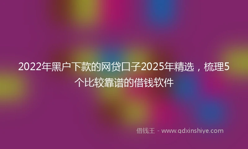 2022年黑户下款的网贷口子2025年精选，梳理5个比较靠谱的借钱软件