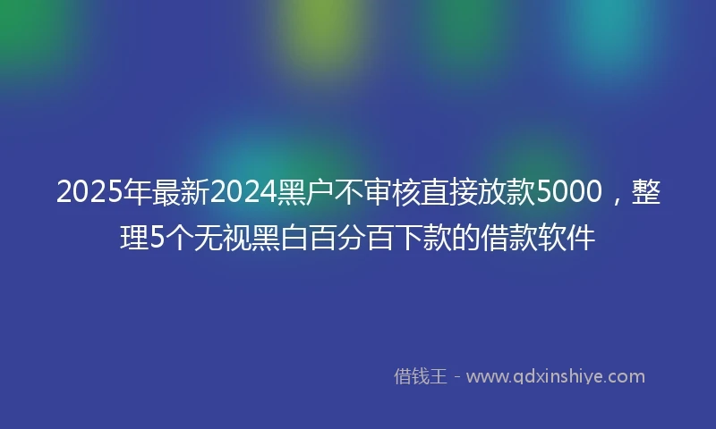 2025年最新2024黑户不审核直接放款5000，整理5个无视黑白百分百下款的借款软件