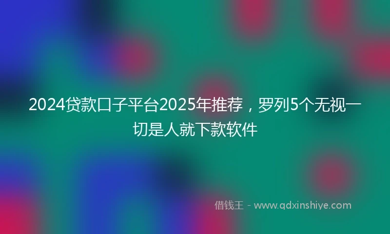 2024贷款口子平台2025年推荐，罗列5个无视一切是人就下款软件