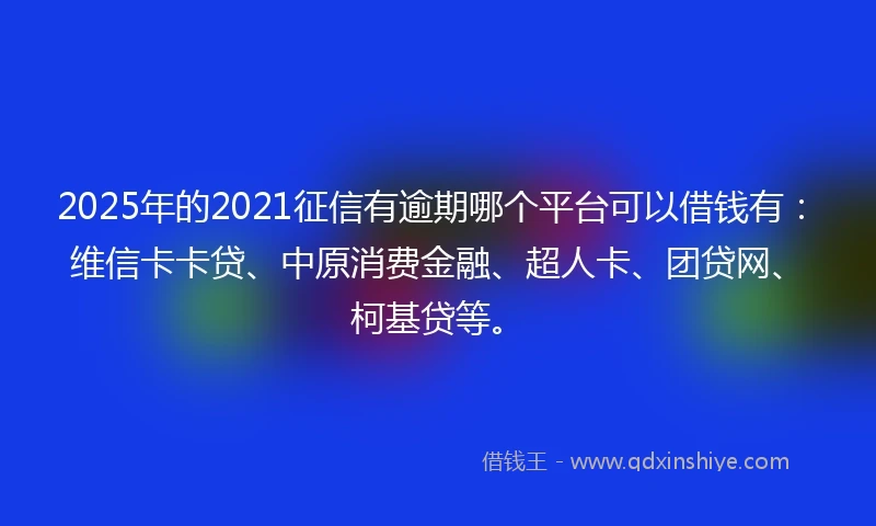 2025年的2021征信有逾期哪个平台可以借钱有：维信卡卡贷、中原消费金融、超人卡、团贷网、柯基贷等。