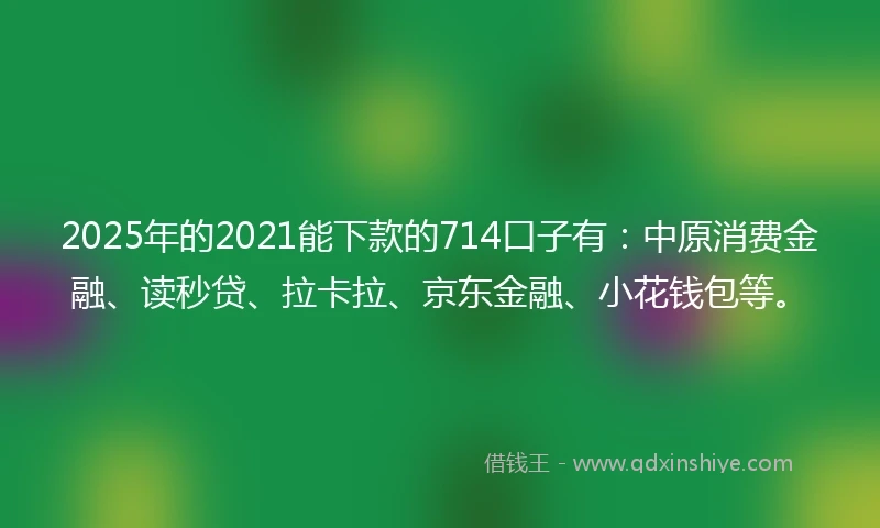 2025年的2021能下款的714口子有：中原消费金融、读秒贷、拉卡拉、京东金融、小花钱包等。
