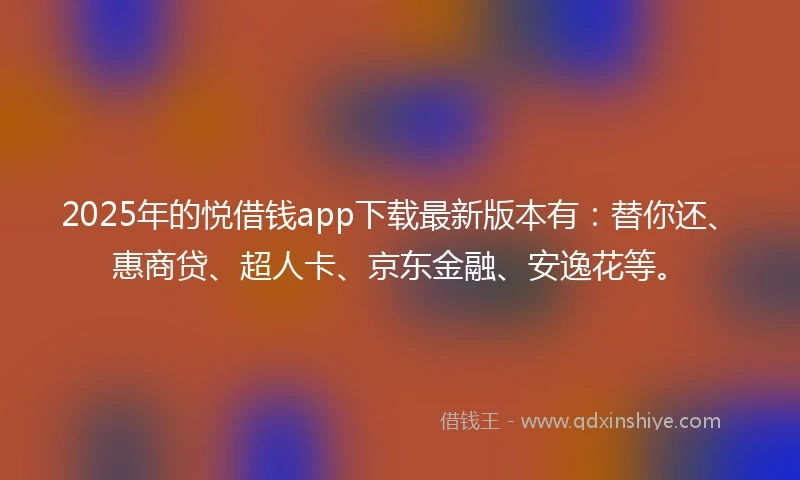 2025年的悦借钱app下载最新版本有：替你还、惠商贷、超人卡、京东金融、安逸花等。