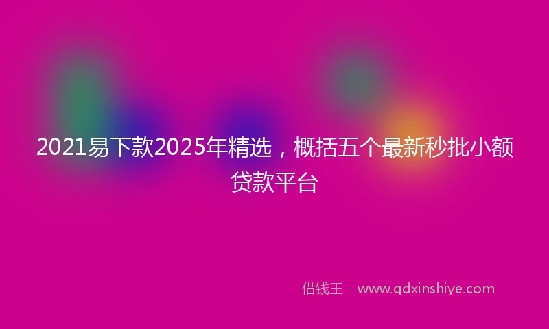 2021易下款2025年精选，概括五个最新秒批小额贷款平台