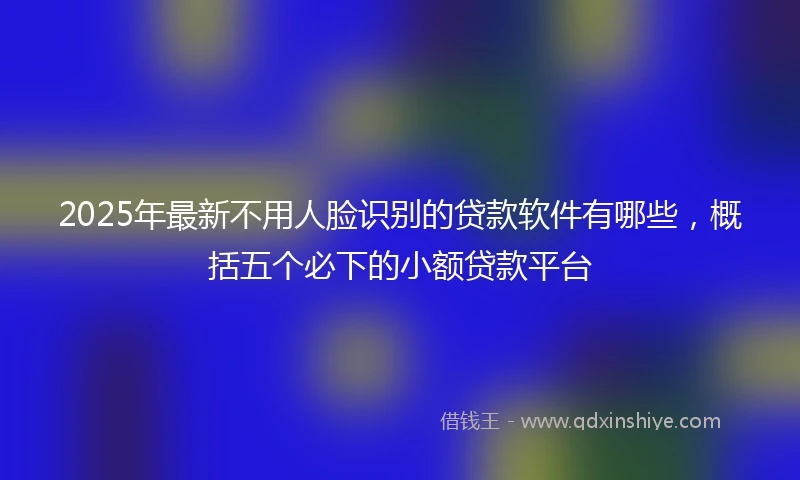 2025年最新不用人脸识别的贷款软件有哪些，概括五个必下的小额贷款平台