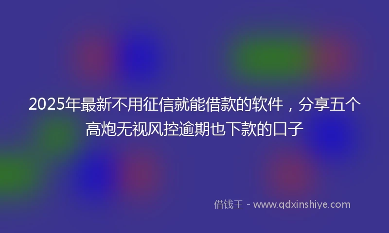 2025年最新不用征信就能借款的软件，分享五个高炮无视风控逾期也下款的口子