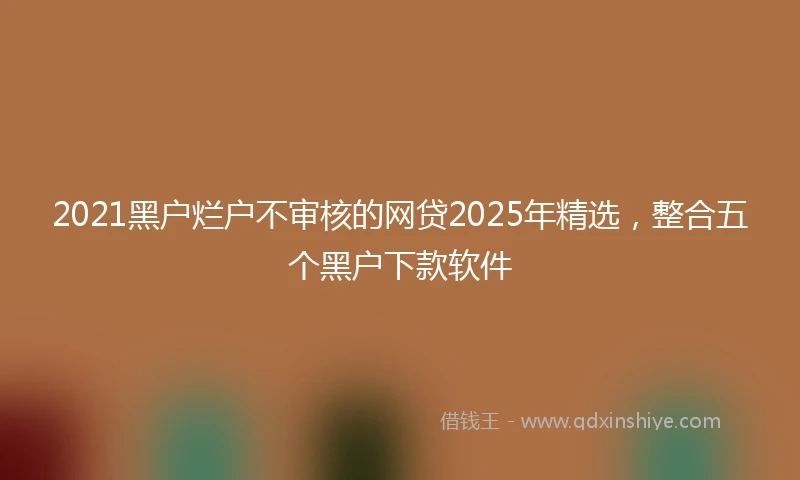 2021黑户烂户不审核的网贷2025年精选，整合五个黑户下款软件