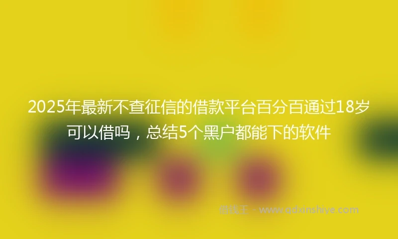 2025年最新不查征信的借款平台百分百通过18岁可以借吗，总结5个黑户都能下的软件