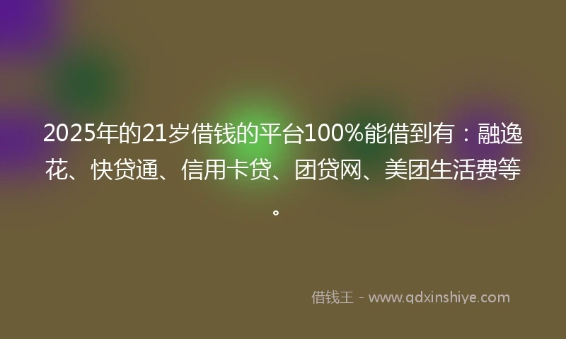 2025年的21岁借钱的平台100%能借到有：融逸花、快贷通、信用卡贷、团贷网、美团生活费等。