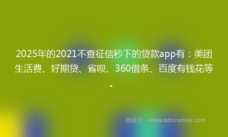 2025年的2021不查征信秒下的贷款app有：美团生活费、好期贷、省呗、360借条、百度有钱花等。