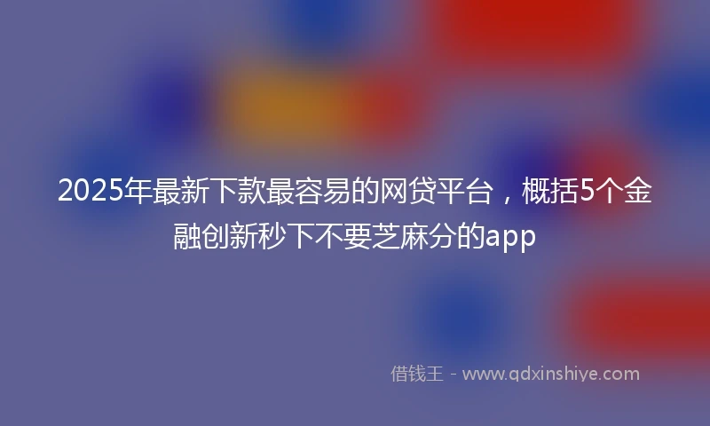 2025年最新下款最容易的网贷平台，概括5个金融创新秒下不要芝麻分的app