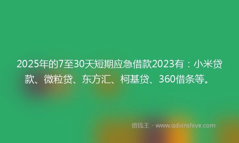 2025年的7至30天短期应急借款2023有：小米贷款、微粒贷、东方汇、柯基贷、360借条等。