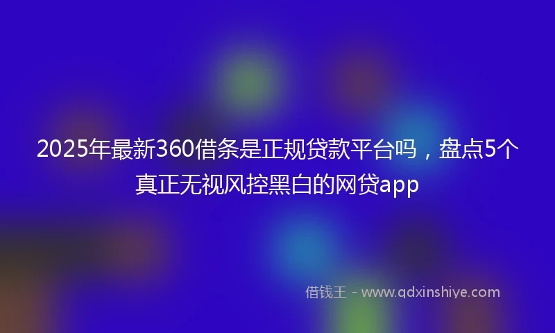 2025年最新360借条是正规贷款平台吗，盘点5个真正无视风控黑白的网贷app