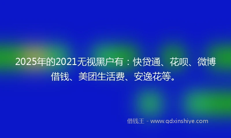 2025年的2021无视黑户有：快贷通、花呗、微博借钱、美团生活费、安逸花等。
