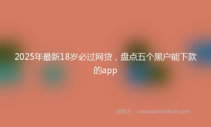 2025年最新18岁必过网贷，盘点五个黑户能下款的app