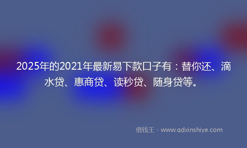2025年的2021年最新易下款口子有：替你还、滴水贷、惠商贷、读秒贷、随身贷等。