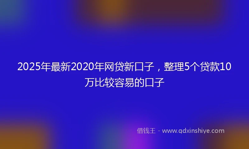 2025年最新2020年网贷新口子，整理5个贷款10万比较容易的口子